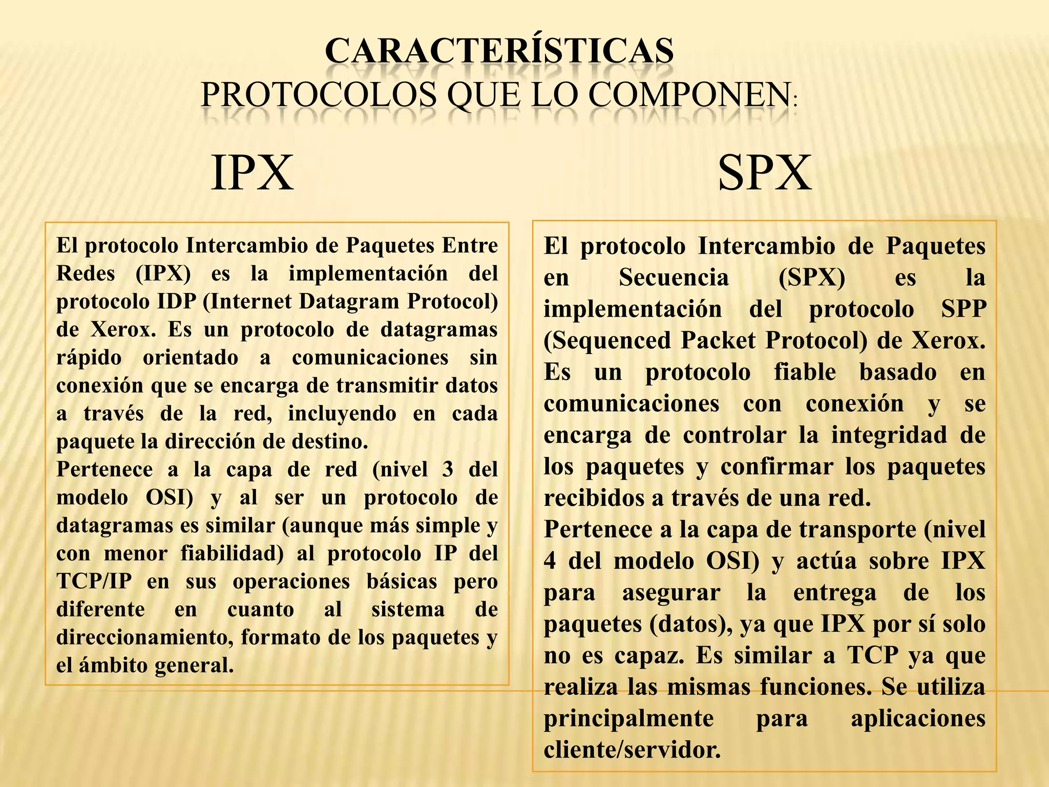 CARACTERÍSTICAS
PROTOCOLOS QUE LO COMPONEN:
IPX SPX
El protocolo Intercambio de Paquetes Entre
Redes (IPX) es la implementación del
protocolo IDP (Internet Datagram Protocol)
de Xerox. Es un protocolo de datagramas
rápido orientado a comunicaciones sin
conexión que se encarga de transmitir datos
a través de la red, incluyendo en cada
paquete la dirección de destino.
Pertenece a la capa de red (nivel 3 del
modelo OSI) y al ser un protocolo de
datagramas es similar (aunque más simple y
con menor fiabilidad) al protocolo IP del
TCP/IP en sus operaciones básicas pero
diferente en cuanto al sistema de
direccionamiento, formato de los paquetes y
el ámbito general.
El protocolo Intercambio de Paquetes
en Secuencia (SPX) es la
implementación del protocolo SPP
(Sequenced Packet Protocol) de Xerox.
Es un protocolo fiable basado en
comunicaciones con conexión y se
encarga de controlar la integridad de
los paquetes y confirmar los paquetes
recibidos a través de una red.
Pertenece a la capa de transporte (nivel
4 del modelo OSI) y actúa sobre IPX
para asegurar la entrega de los
paquetes (datos), ya que IPX por sí solo
no es capaz. Es similar a TCP ya que
realiza las mismas funciones. Se utiliza
principalmente para aplicaciones
cliente/servidor.
 