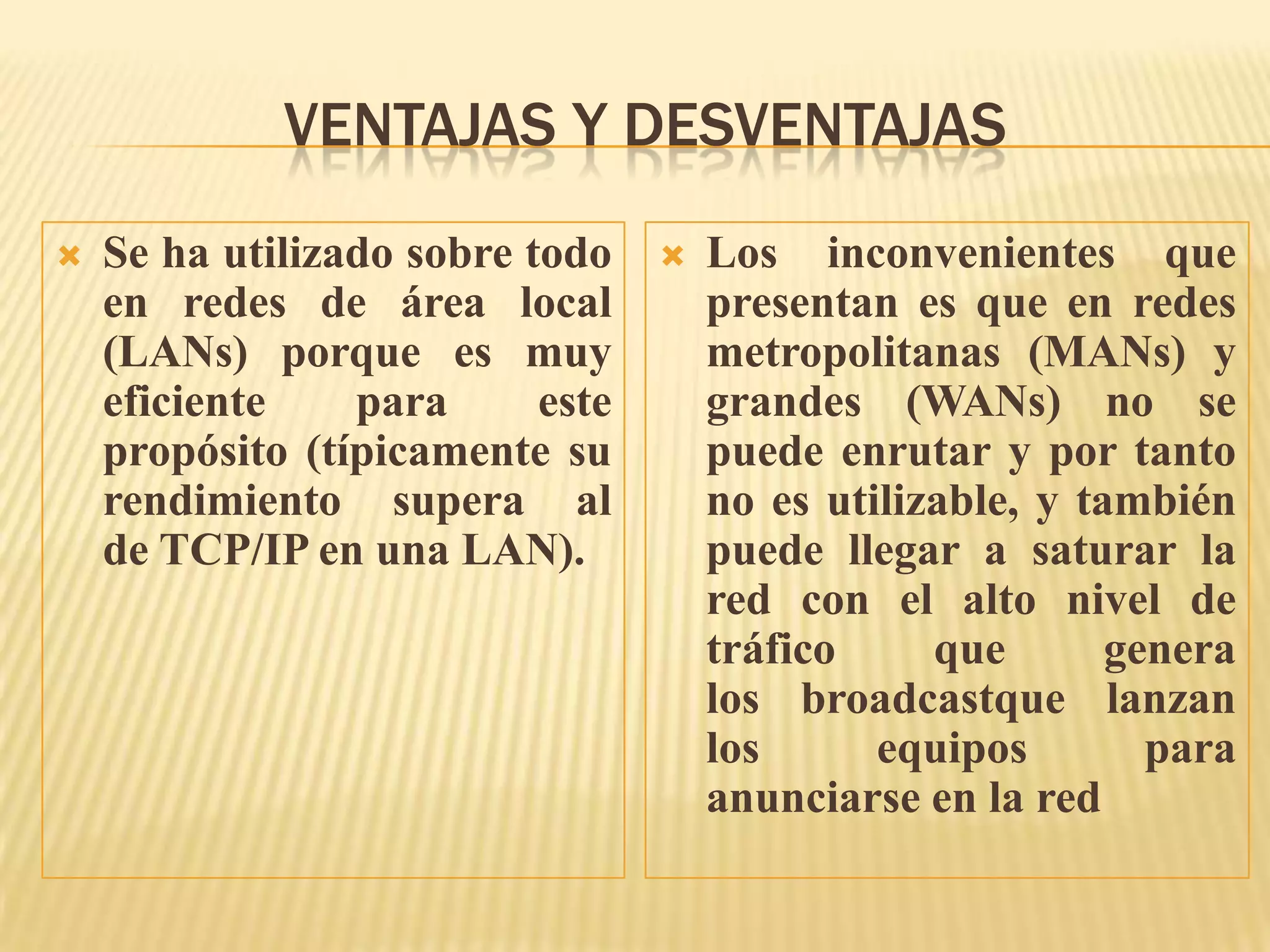 VENTAJAS Y DESVENTAJAS
 Se ha utilizado sobre todo
en redes de área local
(LANs) porque es muy
eficiente para este
propósito (típicamente su
rendimiento supera al
de TCP/IP en una LAN).
 Los inconvenientes que
presentan es que en redes
metropolitanas (MANs) y
grandes (WANs) no se
puede enrutar y por tanto
no es utilizable, y también
puede llegar a saturar la
red con el alto nivel de
tráfico que genera
los broadcastque lanzan
los equipos para
anunciarse en la red
 