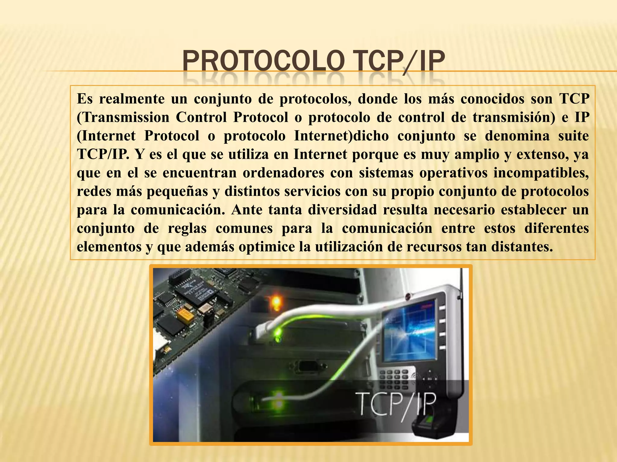 Es realmente un conjunto de protocolos, donde los más conocidos son TCP
(Transmission Control Protocol o protocolo de control de transmisión) e IP
(Internet Protocol o protocolo Internet)dicho conjunto se denomina suite
TCP/IP. Y es el que se utiliza en Internet porque es muy amplio y extenso, ya
que en el se encuentran ordenadores con sistemas operativos incompatibles,
redes más pequeñas y distintos servicios con su propio conjunto de protocolos
para la comunicación. Ante tanta diversidad resulta necesario establecer un
conjunto de reglas comunes para la comunicación entre estos diferentes
elementos y que además optimice la utilización de recursos tan distantes.
PROTOCOLO TCP/IP
 