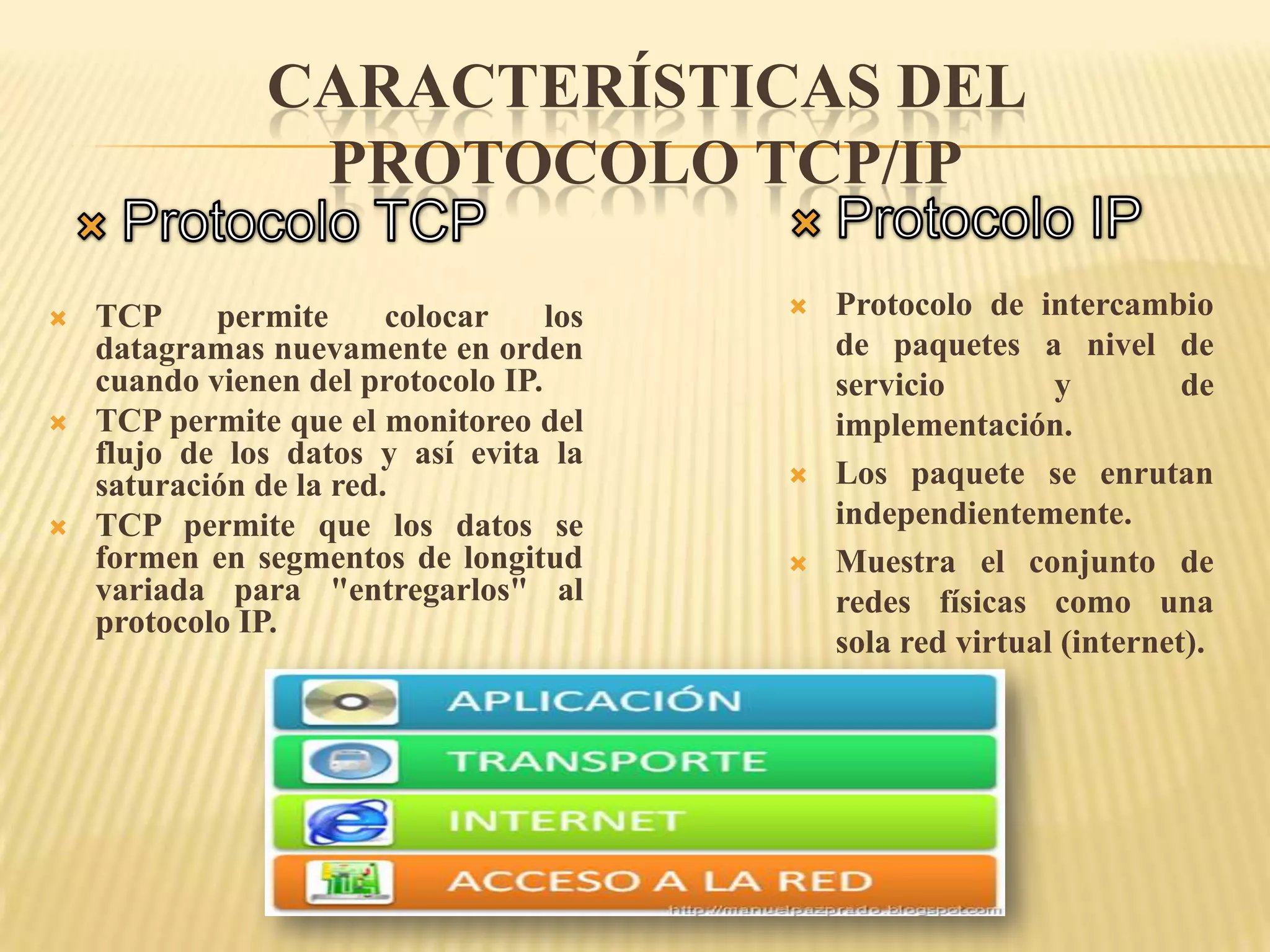 CARACTERÍSTICAS DEL
PROTOCOLO TCP/IP
 TCP permite colocar los
datagramas nuevamente en orden
cuando vienen del protocolo IP.
 TCP permite que el monitoreo del
flujo de los datos y así evita la
saturación de la red.
 TCP permite que los datos se
formen en segmentos de longitud
variada para "entregarlos" al
protocolo IP.
 Protocolo de intercambio
de paquetes a nivel de
servicio y de
implementación.
 Los paquete se enrutan
independientemente.
 Muestra el conjunto de
redes físicas como una
sola red virtual (internet).
 