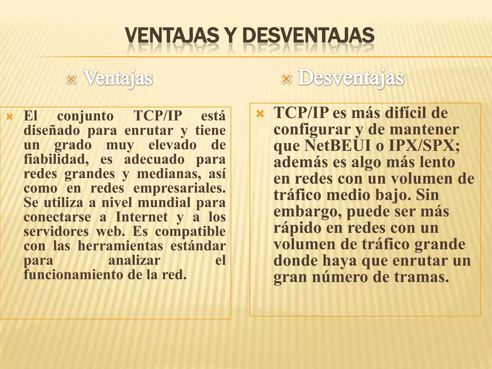 VENTAJAS Y DESVENTAJAS
 El conjunto TCP/IP está
diseñado para enrutar y tiene
un grado muy elevado de
fiabilidad, es adecuado para
redes grandes y medianas, así
como en redes empresariales.
Se utiliza a nivel mundial para
conectarse a Internet y a los
servidores web. Es compatible
con las herramientas estándar
para analizar el
funcionamiento de la red.
 TCP/IP es más difícil de
configurar y de mantener
que NetBEUI o IPX/SPX;
además es algo más lento
en redes con un volumen de
tráfico medio bajo. Sin
embargo, puede ser más
rápido en redes con un
volumen de tráfico grande
donde haya que enrutar un
gran número de tramas.
 