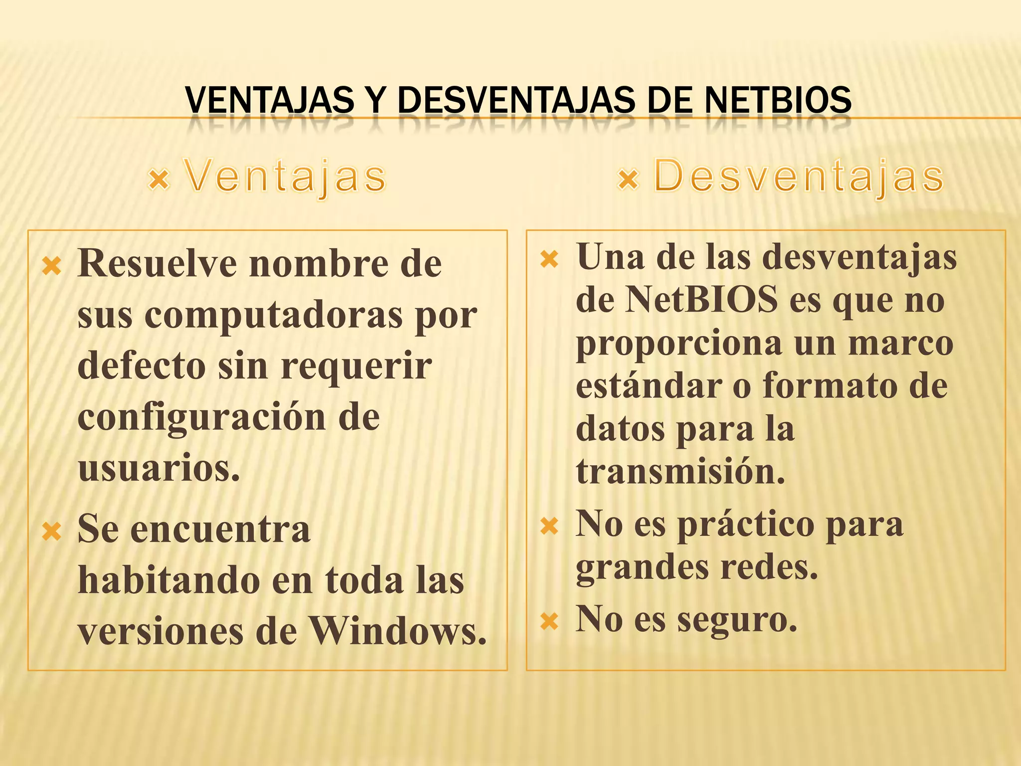 VENTAJAS Y DESVENTAJAS DE NETBIOS
 Resuelve nombre de
sus computadoras por
defecto sin requerir
configuración de
usuarios.
 Se encuentra
habitando en toda las
versiones de Windows.
 Una de las desventajas
de NetBIOS es que no
proporciona un marco
estándar o formato de
datos para la
transmisión.
 No es práctico para
grandes redes.
 No es seguro.
 