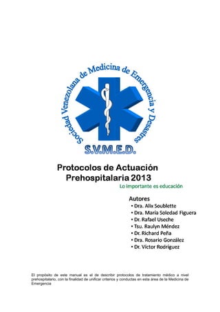 El propósito de este manual es el de describir protocolos de tratamiento médico a nivel
prehospitalario, con la finalidad de unificar criterios y conductas en esta área de la Medicina de
Emergencia
 