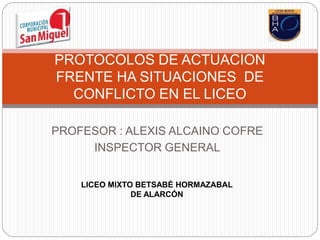 PROFESOR : ALEXIS ALCAINO COFRE
INSPECTOR GENERAL
PROTOCOLOS DE ACTUACION
FRENTE HA SITUACIONES DE
CONFLICTO EN EL LICEO
LICEO MIXTO BETSABÉ HORMAZABAL
DE ALARCÓN
 