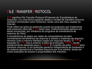 FILE TRANSFER PROTOCOL
FTP significa File Transfer Protocol (Protocolo de Transferência de
Arquivos), e é uma forma bastante rápida e versátil de transferir arquivos
(também conhecidos como ficheiros), sendo uma das mais usadas na
Internet.
Pode referir-se tanto ao protocolo quanto ao programa que implementa
este protocolo (Servidor FTP, neste caso, tradicionalmente aparece em
letras minúsculas, por influência do programa de transferência de
arquivos do Unix).
A transferência de dados em redes de computadores envolve
normalmente transferência de arquivos e acesso a sistemas de arquivos
remotos (com a mesma interface usada nos arquivos locais). O FTP é
baseado no TCP, mas é anterior à pilha de protocolos TCP/IP, sendo
posteriormente adaptado para o TCP/IP. É o padrão da pilha TCP/IP para
transferir arquivos, é um protocolo genérico independente de hardware e
do sistema operacional e transfere arquivos por livre arbítrio, tendo em
conta restrições de acesso e propriedades dos mesmos.
 