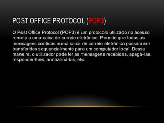 POST OFFICE PROTOCOL (POP3)
O Post Office Protocol (POP3) é um protocolo utilizado no acesso
remoto a uma caixa de correio eletrônico. Permite que todas as
mensagens contidas numa caixa de correio eletrônico possam ser
transferidas sequencialmente para um computador local. Dessa
maneira, o utilizador pode ler as mensagens recebidas, apagá-las,
responder-lhes, armazená-las, etc..
 