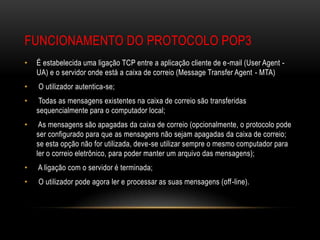 FUNCIONAMENTO DO PROTOCOLO POP3
•   É estabelecida uma ligação TCP entre a aplicação cliente de e-mail (User Agent -
    UA) e o servidor onde está a caixa de correio (Message Transfer Agent - MTA)
•   O utilizador autentica-se;
•    Todas as mensagens existentes na caixa de correio são transferidas
    sequencialmente para o computador local;
•    As mensagens são apagadas da caixa de correio (opcionalmente, o protocolo pode
    ser configurado para que as mensagens não sejam apagadas da caixa de correio;
    se esta opção não for utilizada, deve-se utilizar sempre o mesmo computador para
    ler o correio eletrônico, para poder manter um arquivo das mensagens);
•   A ligação com o servidor é terminada;
•   O utilizador pode agora ler e processar as suas mensagens (off-line).
 