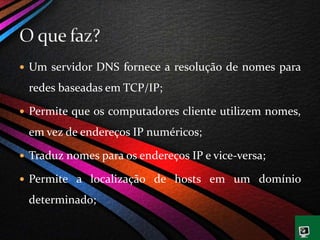  Um servidor DNS fornece a resolução de nomes para
redes baseadas em TCP/IP;
 Permite que os computadores cliente utilizem nomes,
em vez de endereços IP numéricos;
 Traduz nomes para os endereços IP e vice-versa;
 Permite a localização de hosts em um domínio
determinado;
 