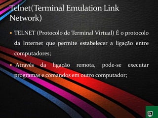  TELNET (Protocolo de Terminal Virtual) É o protocolo
da Internet que permite estabelecer a ligação entre
computadores;
 Através da ligação remota, pode-se executar
programas e comandos em outro computador;
 