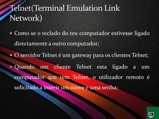  Como se o teclado do teu computador estivesse ligado
directamente a outro computador;
 O servidor Telnet é um gateway para os clientes Telnet;
 Quando um cliente Telnet esta ligado a um
computador que tem Telnet, o utilizador remoto é
solicitado a inserir um nome e uma senha;
 