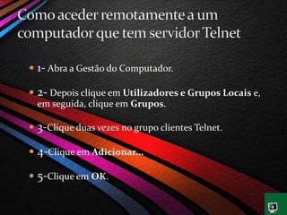  1- Abra a Gestão do Computador.
 2- Depois clique em Utilizadores e Grupos Locais e,
em seguida, clique em Grupos.
 3-Clique duas vezes no grupo clientes Telnet.
 4-Clique em Adicionar...
 5-Clique em OK.
 