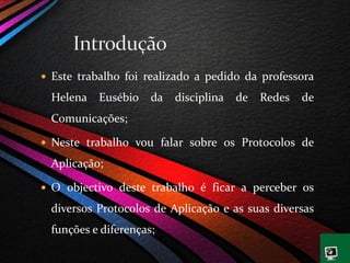  Este trabalho foi realizado a pedido da professora
Helena Eusébio da disciplina de Redes de
Comunicações;
 Neste trabalho vou falar sobre os Protocolos de
Aplicação;
 O objectivo deste trabalho é ficar a perceber os
diversos Protocolos de Aplicação e as suas diversas
funções e diferenças;
 