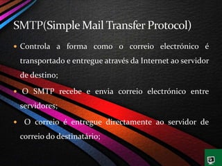  Controla a forma como o correio electrónico é
transportado e entregue através da Internet ao servidor
de destino;
 O SMTP recebe e envia correio electrónico entre
servidores;
 O correio é entregue directamente ao servidor de
correio do destinatário;
 