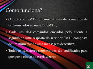  O protocolo SMTP funciona através de comandos de
texto enviados ao servidor SMTP ;
 Cada um dos comandos enviados pelo cliente é
seguido de uma resposta do servidor SMTP composta
de um número e de uma mensagem descritiva;
 Todos os caracteres transmitidos são codificados para
que que o oitavo bit esteja a zero;
 