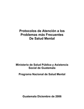 Protocolos de Atención a los
   Problemas más Frecuentes
        De Salud Mental




Ministerio de Salud Pública y Asistencia
          Social de Guatemala

  Programa Nacional de Salud Mental




     Guatemala Diciembre de 2006
 