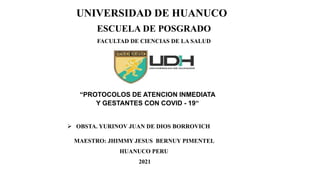 UNIVERSIDAD DE HUANUCO
ESCUELA DE POSGRADO
FACULTAD DE CIENCIAS DE LA SALUD
 OBSTA. YURINOV JUAN DE DIOS BORROVICH
MAESTRO: JHIMMY JESUS BERNUY PIMENTEL
HUANUCO PERU
2021
“PROTOCOLOS DE ATENCION INMEDIATA
Y GESTANTES CON COVID - 19“
 