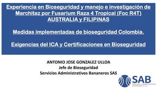 Experiencia en Bioseguridad y manejo e investigación de
Marchitez por Fusarium Raza 4 Tropical (Foc R4T)
AUSTRALIA y FILIPINAS
Medidas implementadas de bioseguridad Colombia.
Exigencias del ICA y Certificaciones en Bioseguridad
ANTONIO JOSE GONZALEZ ULLOA
Jefe de Bioseguridad
Servicios Administrativos Bananeros SAS
 