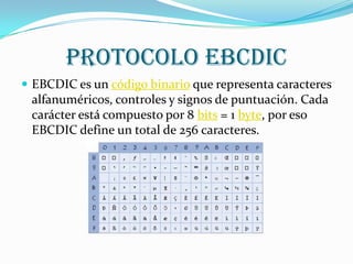 Protocolo EBCDIC
 EBCDIC es un código binario que representa caracteres
 alfanuméricos, controles y signos de puntuación. Cada
 carácter está compuesto por 8 bits = 1 byte, por eso
 EBCDIC define un total de 256 caracteres.
 