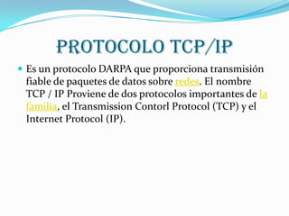 Protocolo TCP/IP
 Es un protocolo DARPA que proporciona transmisión
 fiable de paquetes de datos sobre redes. El nombre
 TCP / IP Proviene de dos protocolos importantes de la
 familia, el Transmission Contorl Protocol (TCP) y el
 Internet Protocol (IP).
 