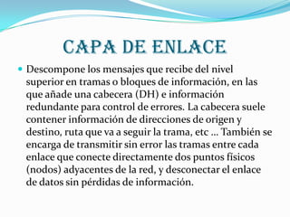 Capa de enlace
 Descompone los mensajes que recibe del nivel
 superior en tramas o bloques de información, en las
 que añade una cabecera (DH) e información
 redundante para control de errores. La cabecera suele
 contener información de direcciones de origen y
 destino, ruta que va a seguir la trama, etc … También se
 encarga de transmitir sin error las tramas entre cada
 enlace que conecte directamente dos puntos físicos
 (nodos) adyacentes de la red, y desconectar el enlace
 de datos sin pérdidas de información.
 