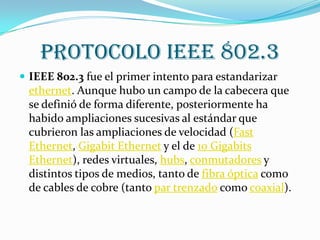 Protocolo IEEE 802.3
 IEEE 802.3 fue el primer intento para estandarizar
 ethernet. Aunque hubo un campo de la cabecera que
 se definió de forma diferente, posteriormente ha
 habido ampliaciones sucesivas al estándar que
 cubrieron las ampliaciones de velocidad (Fast
 Ethernet, Gigabit Ethernet y el de 10 Gigabits
 Ethernet), redes virtuales, hubs, conmutadores y
 distintos tipos de medios, tanto de fibra óptica como
 de cables de cobre (tanto par trenzado como coaxial).
 
