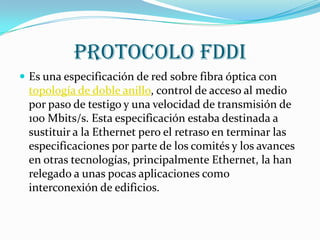 Protocolo FDDI
 Es una especificación de red sobre fibra óptica con
 topología de doble anillo, control de acceso al medio
 por paso de testigo y una velocidad de transmisión de
 100 Mbits/s. Esta especificación estaba destinada a
 sustituir a la Ethernet pero el retraso en terminar las
 especificaciones por parte de los comités y los avances
 en otras tecnologías, principalmente Ethernet, la han
 relegado a unas pocas aplicaciones como
 interconexión de edificios.
 