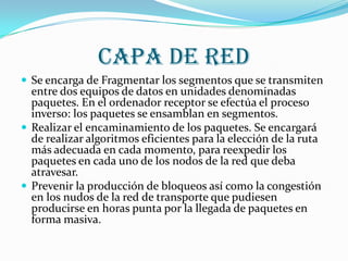 CAPA DE RED
 Se encarga de Fragmentar los segmentos que se transmiten
  entre dos equipos de datos en unidades denominadas
  paquetes. En el ordenador receptor se efectúa el proceso
  inverso: los paquetes se ensamblan en segmentos.
 Realizar el encaminamiento de los paquetes. Se encargará
  de realizar algoritmos eficientes para la elección de la ruta
  más adecuada en cada momento, para reexpedir los
  paquetes en cada uno de los nodos de la red que deba
  atravesar.
 Prevenir la producción de bloqueos así como la congestión
  en los nudos de la red de transporte que pudiesen
  producirse en horas punta por la llegada de paquetes en
  forma masiva.
 