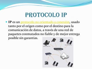 PROTOCOLO IP
 IP es un protocolo no orientado a conexión, usado
 tanto por el origen como por el destino para la
 comunicación de datos, a través de una red de
 paquetes conmutados no fiable y de mejor entrega
 posible sin garantías.
 