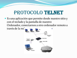Protocolo TELNET
 Es una aplicación que permite desde nuestro sitio y
 con el teclado y la pantalla de nuestro
 Ordenador, conectarnos a otro ordenador remoto a
 través de la red.
 