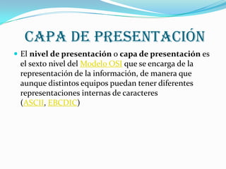 capa de presentación
 El nivel de presentación o capa de presentación es
 el sexto nivel del Modelo OSI que se encarga de la
 representación de la información, de manera que
 aunque distintos equipos puedan tener diferentes
 representaciones internas de caracteres
 (ASCII, EBCDIC)
 
