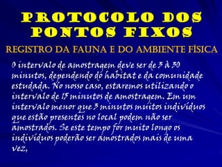 Protocolo dos
Pontos Fixos
O intervalo de amostragem deve ser de 3 à 30
minutos, dependendo do habitat e da comunidade
estudada. No nosso caso, estaremos utilizando o
intervalo de 15 minutos de amostragem. Em um
intervalo menor que 3 minutos muitos indivíduos
que estão presentes no local podem não ser
amostrados. Se este tempo for muito longo os
indivíduos poderão ser amostrados mais de uma
vez,
Registro da fauna e do ambiente física
 