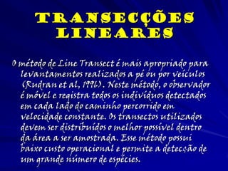 O método de Line Transect é mais apropriado para
levantamentos realizados a pé ou por veículos
(Rudran et al, 1996). Neste método, o observador
é móvel e registra todos os indivíduos detectados
em cada lado do caminho percorrido em
velocidade constante. Os transectos utilizados
devem ser distribuídos o melhor possível dentro
da área a ser amostrada. Esse método possui
baixo custo operacional e permite a detecção de
um grande número de espécies.
Transecções
lineares
 