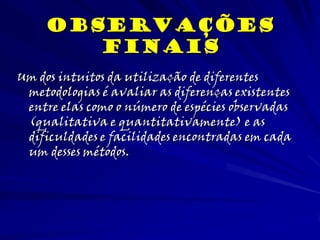 Um dos intuitos da utilização de diferentes
metodologias é avaliar as diferenças existentes
entre elas como o número de espécies observadas
(qualitativa e quantitativamente) e as
dificuldades e facilidades encontradas em cada
um desses métodos.
observações
Finais
 