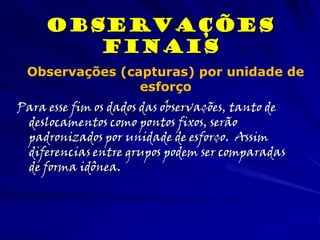 Para esse fim os dados das observações, tanto de
deslocamentos como pontos fixos, serão
padronizados por unidade de esforço. Assim
diferencias entre grupos podem ser comparadas
de forma idônea.
observações
Finais
Observações (capturas) por unidade de
esforço
 