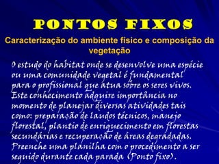 Pontos Fixos
O estudo do habitat onde se desenvolve uma espécie
ou uma comunidade vegetal é fundamental
para o profissional que atua sobre os seres vivos.
Este conhecimento adquire importância no
momento de planejar diversas atividades tais
como: preparação de laudos técnicos, manejo
florestal, plantio de enriquecimento em florestas
secundárias e recuperação de áreas degradadas.
Preenche uma planilha com o procedimento a ser
seguido durante cada parada (Ponto fixo).
Caracterização do ambiente físico e composição da
vegetação
 