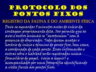 Protocolo dos
Pontos Fixos
Deve-se aguardar 5 minutos antes do início da
contagem propriamente dita. Isso permite que as
aves e outros animais se “acostumem” com a
presença do observador. Todos devem anotar o
horário de início e término do ponto fixo, bem como,
a coordenada de cada ponto. Essas informações e
outras sobre o habitat serão registradas numa
formulário de papel. (veja a seguir) e
acompanhados por uma fotografia identificando
a vista frente aos pontos fixos.
Registro da fauna e do ambiente física
 