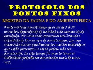 Protocolo dos
Pontos Fixos
O intervalo de amostragem deve ser de 3 à 30
minutos, dependendo do habitat e da comunidade
estudada. No nosso caso, estaremos utilizando o
intervalo de 15 minutos de amostragem. Em um
intervalo menor que 3 minutos muitos indivíduos
que estão presentes no local podem não ser
amostrados. Se este tempo for muito longo os
indivíduos poderão ser amostrados mais de uma
vez,
Registro da fauna e do ambiente física
 