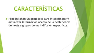 CARACTERÍSTICAS
   Proporcionan un protocolo para intercambiar y
    actualizar información acerca de la pertenencia
    de hosts a grupos de multidifusión específicos.
 