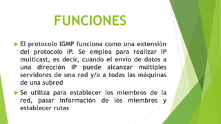 FUNCIONES
   El protocolo IGMP funciona como una extensión
    del protocolo IP. Se emplea para realizar IP
    multicast, es decir, cuando el envío de datos a
    una dirección IP puede alcanzar múltiples
    servidores de una red y/o a todas las máquinas
    de una subred
   Se utiliza para establecer los miembros de la
    red, pasar información de los miembros y
    establecer rutas
 