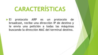CARACTERÍSTICAS
   El protocolo ARP es un protocolo de
    broadcast, recibe una dirección IP de destino y
    le envía una petición a todas las máquinas
    buscando la dirección MAC del terminal destino.
 