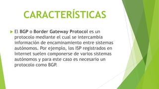 CARACTERÍSTICAS
   El BGP o Border Gateway Protocol es un
    protocolo mediante el cual se intercambia
    información de encaminamiento entre sistemas
    autónomos. Por ejemplo, los ISP registrados en
    Internet suelen componerse de varios sistemas
    autónomos y para este caso es necesario un
    protocolo como BGP.
 