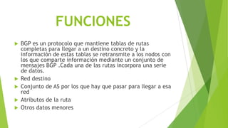 FUNCIONES
 BGP es un protocolo que mantiene tablas de rutas
  completas para llegar a un destino concreto y la
  información de estas tablas se retransmite a los nodos con
  los que comparte información mediante un conjunto de
  mensajes BGP .Cada una de las rutas incorpora una serie
  de datos.
 Red destino
 Conjunto de AS por los que hay que pasar para llegar a esa
  red
 Atributos de la ruta
 Otros datos menores
 