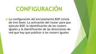 CONFIGURACIÓN
   La configuración del enrutamiento BGP consta
    de tres fases: La activación del router para que
    ejecute BGP, la identificación de los routers
    iguales y la identificación de las direcciones de
    red que hay que publicar a los routers iguales
 