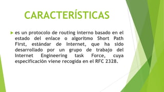 CARACTERÍSTICAS
   es un protocolo de routing interno basado en el
    estado del enlace o algoritmo Short Path
    First, estándar de Internet, que ha sido
    desarrollado por un grupo de trabajo del
    Internet    Engineering   task    Force,   cuya
    especificación viene recogida en el RFC 2328.
 