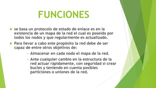 FUNCIONES
   se basa un protocolo de estado de enlace es en la
    existencia de un mapa de la red el cual es poseído por
    todos los nodos y que regularmente es actualizado.
   Para llevar a cabo este propósito la red debe de ser
    capaz de entre otros objetivos de:
            • Almacenar en cada nodo el mapa de la red.
            • Ante cualquier cambio en la estructura de la
              red actuar rápidamente, con seguridad si crear
              bucles y teniendo en cuenta posibles
              particiones o uniones de la red.
 