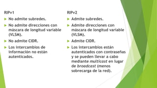 RIPv1                              RIPv2
   No admite subredes.               Admite subredes.
   No admite direcciones con         Admite direcciones con
    máscara de longitud variable       máscara de longitud variable
    (VLSM).                            (VLSM).
   No admite CIDR.                   Admite CIDR.
   Los intercambios de               Los intercambios están
    información no están               autenticados con contraseñas
    autenticados.                      y se pueden llevar a cabo
                                       mediante multicast en lugar
                                       de broadcast (menos
                                       sobrecarga de la red).
 