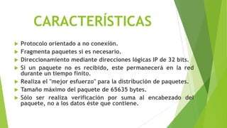 CARACTERÍSTICAS
   Protocolo orientado a no conexión.
   Fragmenta paquetes si es necesario.
   Direccionamiento mediante direcciones lógicas IP de 32 bits.
   Si un paquete no es recibido, este permanecerá en la red
    durante un tiempo finito.
   Realiza el "mejor esfuerzo" para la distribución de paquetes.
   Tamaño máximo del paquete de 65635 bytes.
   Sólo ser realiza verificación por suma al encabezado del
    paquete, no a los datos éste que contiene.
 