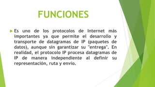 FUNCIONES
   Es uno de los protocolos de Internet más
    importantes ya que permite el desarrollo y
    transporte de datagramas de IP (paquetes de
    datos), aunque sin garantizar su "entrega". En
    realidad, el protocolo IP procesa datagramas de
    IP de manera independiente al definir su
    representación, ruta y envío.
 