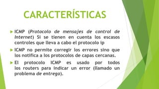 CARACTERÍSTICAS
   ICMP (Protocolo de mensajes de control de
    Internet) Si se tienen en cuenta los escasos
    controles que lleva a cabo el protocolo ip
   ICMP no permite corregir los errores sino que
    los notifica a los protocolos de capas cercanas.
   El protocolo ICMP es usado por todos
    los routers para indicar un error (llamado un
    problema de entrega).
 