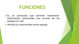 FUNCIONES
   Es un protocolo que permite administrar
    información relacionada con errores de los
    equipos en red.
   Verifica la conectividad entre equipo.
 